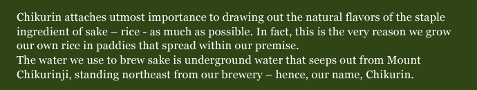 Chikurin attaches utmost importance to drawing out the natural flavors of the staple ingredient of sake – rice - as much as possible. In fact, this is the very reason we grow our own rice in paddies that spread within our premise. The water we use to brew sake is underground water that seeps out from Mount Chikurinji, standing northeast from our brewery – hence, our name, Chikurin.
