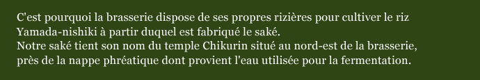 C'est pourquoi la brasserie dispose de ses propres rizières pour cultiver le riz Yamada-nishiki à partir duquel est fabriqué le saké.  Notre saké tient son nom du temple Chikurin situé au nord-est de la brasserie,  près de la nappe phréatique dont provient l'eau utilisée pour la fermentation.